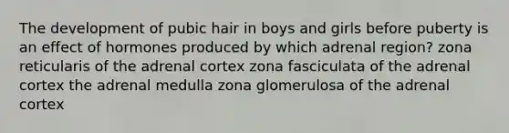 The development of pubic hair in boys and girls before puberty is an effect of hormones produced by which adrenal region? zona reticularis of the adrenal cortex zona fasciculata of the adrenal cortex the adrenal medulla zona glomerulosa of the adrenal cortex