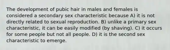 The development of pubic hair in males and females is considered a secondary sex characteristic because A) it is not directly related to sexual reproduction. B) unlike a primary sex characteristic, it can be easily modified (by shaving). C) it occurs for some people but not all people. D) it is the second sex characteristic to emerge.