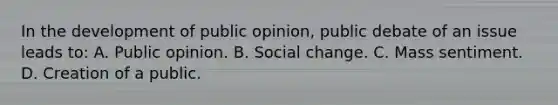 In the development of public opinion, public debate of an issue leads to: A. Public opinion. B. Social change. C. Mass sentiment. D. Creation of a public.