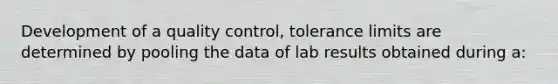 Development of a quality control, tolerance limits are determined by pooling the data of lab results obtained during a: