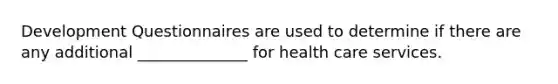 Development Questionnaires are used to determine if there are any additional ______________ for health care services.