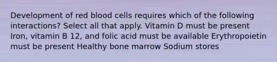 Development of red blood cells requires which of the following interactions? Select all that apply. Vitamin D must be present Iron, vitamin B 12, and folic acid must be available Erythropoietin must be present Healthy bone marrow Sodium stores