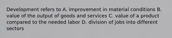 Development refers to A. improvement in material conditions B. value of the output of goods and services C. value of a product compared to the needed labor D. division of jobs into different sectors