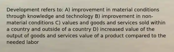 Development refers to: A) improvement in material conditions through knowledge and technology B) improvement in non-material conditions C) values and goods and services sold within a country and outside of a country D) increased value of the output of goods and services value of a product compared to the needed labor