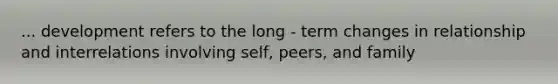 ... development refers to the long - term changes in relationship and interrelations involving self, peers, and family