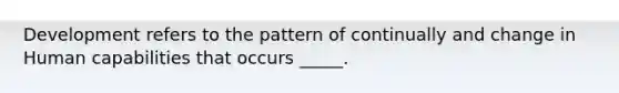 Development refers to the pattern of continually and change in Human capabilities that occurs _____.