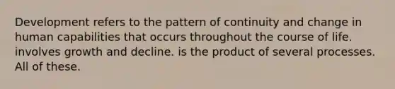 Development refers to the pattern of continuity and change in human capabilities that occurs throughout the course of life. involves growth and decline. is the product of several processes. All of these.