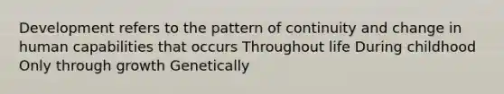 Development refers to the pattern of continuity and change in human capabilities that occurs Throughout life During childhood Only through growth Genetically