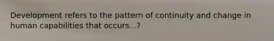 Development refers to the pattern of continuity and change in human capabilities that occurs...?