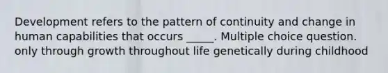 Development refers to the pattern of continuity and change in human capabilities that occurs _____. Multiple choice question. only through growth throughout life genetically during childhood