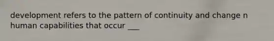 development refers to the pattern of continuity and change n human capabilities that occur ___