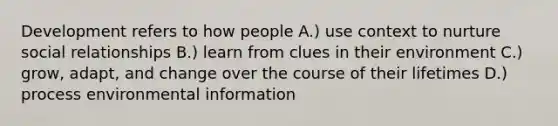 Development refers to how people A.) use context to nurture social relationships B.) learn from clues in their environment C.) grow, adapt, and change over the course of their lifetimes D.) process environmental information