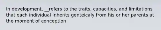 In development, __refers to the traits, capacities, and limitations that each individual inherits genteicaly from his or her parents at the moment of conception