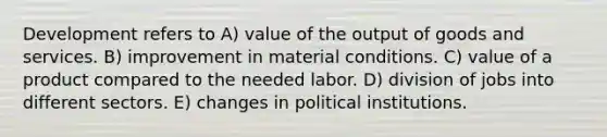 Development refers to A) value of the output of goods and services. B) improvement in material conditions. C) value of a product compared to the needed labor. D) division of jobs into different sectors. E) changes in political institutions.