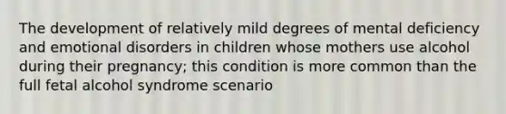 The development of relatively mild degrees of mental deficiency and emotional disorders in children whose mothers use alcohol during their pregnancy; this condition is more common than the full fetal alcohol syndrome scenario