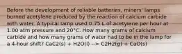 Before the development of reliable batteries, miners' lamps burned acetylene produced by the reaction of calcium carbide with water. A typical lamp used 0.75 L of acetylene per hour at 1.00 atm pressure and 20°C. How many grams of calcium carbide and how many grams of water had to be in the lamp for a 4-hour shift? CaC2(s) + H2O(l) --> C2H2(g) + CaO(s)