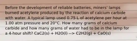 Before the development of reliable batteries, miners' lamps burned acetylene produced by the reaction of calcium carbide with water. A typical lamp used 0.75 L of acetylene per hour at 1.00 atm pressure and 20°C. How many grams of calcium carbide and how many grams of water had to be in the lamp for a 4-hour shift? CaC2(s) + H2O(l) --> C2H2(g) + CaO(s)