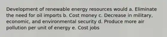 Development of renewable energy resources would a. Eliminate the need for oil imports b. Cost money c. Decrease in military, economic, and environmental security d. Produce more air pollution per unit of energy e. Cost jobs