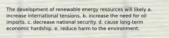 The development of renewable energy resources will likely a. increase international tensions. b. increase the need for oil imports. c. decrease national security. d. cause long-term economic hardship. e. reduce harm to the environment.