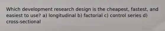 Which development research design is the cheapest, fastest, and easiest to use? a) longitudinal b) factorial c) control series d) cross-sectional