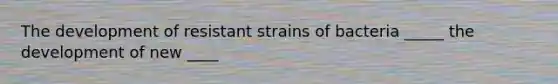 The development of resistant strains of bacteria _____ the development of new ____