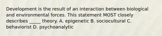 Development is the result of an interaction between biological and environmental forces. This statement MOST closely describes _____ theory. A. epigenetic B. sociocultural C. behaviorist D. psychoanalytic