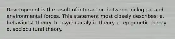 Development is the result of interaction between biological and environmental forces. This statement most closely describes: a. behaviorist theory. b. psychoanalytic theory. c. epigenetic theory. d. sociocultural theory.