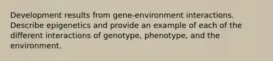 Development results from gene-environment interactions. Describe epigenetics and provide an example of each of the different interactions of genotype, phenotype, and the environment.