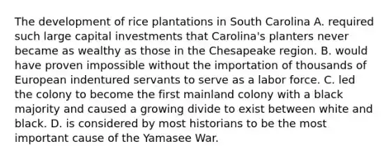 The development of rice plantations in South Carolina A. required such large capital investments that Carolina's planters never became as wealthy as those in the Chesapeake region. B. would have proven impossible without the importation of thousands of European indentured servants to serve as a labor force. C. led the colony to become the first mainland colony with a black majority and caused a growing divide to exist between white and black. D. is considered by most historians to be the most important cause of the Yamasee War.