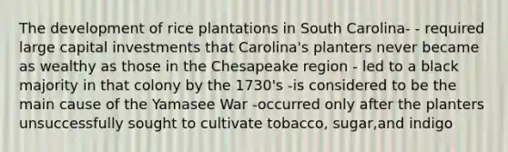 The development of rice plantations in South Carolina- - required large capital investments that Carolina's planters never became as wealthy as those in the Chesapeake region - led to a black majority in that colony by the 1730's -is considered to be the main cause of the Yamasee War -occurred only after the planters unsuccessfully sought to cultivate tobacco, sugar,and indigo