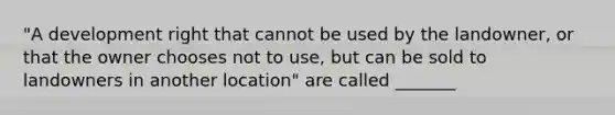 "A development right that cannot be used by the landowner, or that the owner chooses not to use, but can be sold to landowners in another location" are called _______