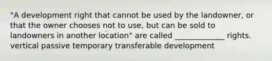 "A development right that cannot be used by the landowner, or that the owner chooses not to use, but can be sold to landowners in another location" are called _____________ rights. vertical passive temporary transferable development