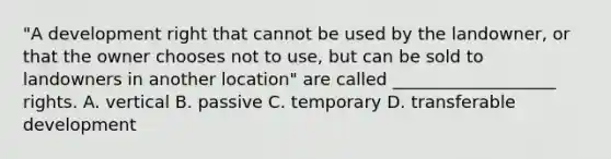 "A development right that cannot be used by the landowner, or that the owner chooses not to use, but can be sold to landowners in another location" are called ___________________ rights. A. vertical B. passive C. temporary D. transferable development