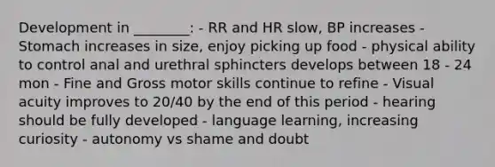 Development in ________: - RR and HR slow, BP increases - Stomach increases in size, enjoy picking up food - physical ability to control anal and urethral sphincters develops between 18 - 24 mon - Fine and Gross motor skills continue to refine - Visual acuity improves to 20/40 by the end of this period - hearing should be fully developed - language learning, increasing curiosity - autonomy vs shame and doubt