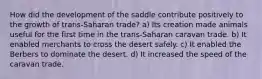 How did the development of the saddle contribute positively to the growth of trans-Saharan trade? a) Its creation made animals useful for the first time in the trans-Saharan caravan trade. b) It enabled merchants to cross the desert safely. c) It enabled the Berbers to dominate the desert. d) It increased the speed of the caravan trade.