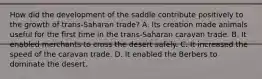 How did the development of the saddle contribute positively to the growth of trans-Saharan trade? A. Its creation made animals useful for the first time in the trans-Saharan caravan trade. B. It enabled merchants to cross the desert safely. C. It increased the speed of the caravan trade. D. It enabled the Berbers to dominate the desert.