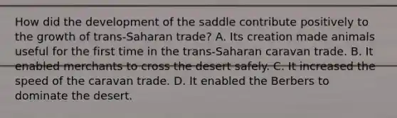 How did the development of the saddle contribute positively to the growth of trans-Saharan trade? A. Its creation made animals useful for the first time in the trans-Saharan caravan trade. B. It enabled merchants to cross the desert safely. C. It increased the speed of the caravan trade. D. It enabled the Berbers to dominate the desert.