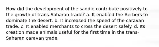 How did the development of the saddle contribute positively to the growth of trans-Saharan trade? a. It enabled the Berbers to dominate the desert. b. It increased the speed of the caravan trade. c. It enabled merchants to cross the desert safely. d. Its creation made animals useful for the first time in the trans-Saharan caravan trade.