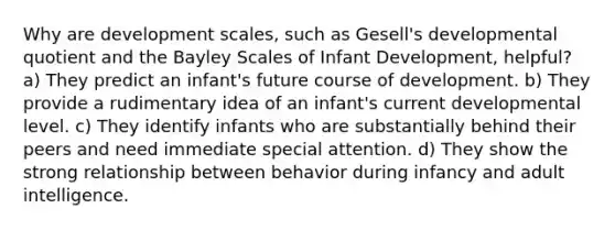 Why are development scales, such as Gesell's developmental quotient and the Bayley Scales of Infant Development, helpful? a) They predict an infant's future course of development. b) They provide a rudimentary idea of an infant's current developmental level. c) They identify infants who are substantially behind their peers and need immediate special attention. d) They show the strong relationship between behavior during infancy and adult intelligence.