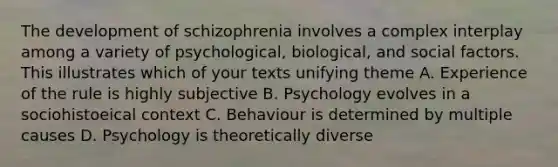 The development of schizophrenia involves a complex interplay among a variety of psychological, biological, and social factors. This illustrates which of your texts unifying theme A. Experience of the rule is highly subjective B. Psychology evolves in a sociohistoeical context C. Behaviour is determined by multiple causes D. Psychology is theoretically diverse