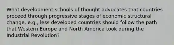 What development schools of thought advocates that countries proceed through progressive stages of economic structural change, e.g., less developed countries should follow the path that Western Europe and North America took during the Industrial Revolution?