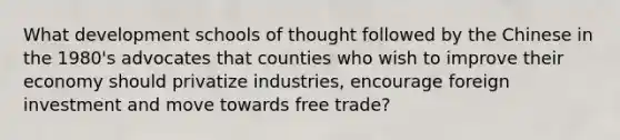 What development schools of thought followed by the Chinese in the 1980's advocates that counties who wish to improve their economy should privatize industries, encourage foreign investment and move towards free trade?