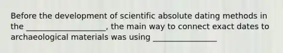 Before the development of scientific absolute dating methods in the ____________________, the main way to connect exact dates to archaeological materials was using ________________