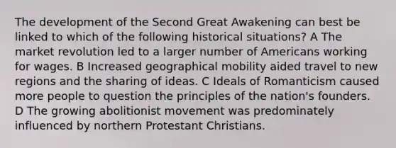 The development of the Second Great Awakening can best be linked to which of the following historical situations? A The market revolution led to a larger number of Americans working for wages. B Increased geographical mobility aided travel to new regions and the sharing of ideas. C Ideals of Romanticism caused more people to question the principles of the nation's founders. D The growing abolitionist movement was predominately influenced by northern Protestant Christians.