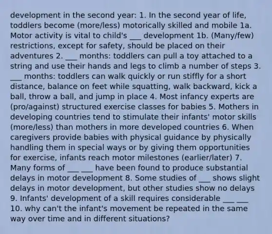 development in the second year: 1. In the second year of life, toddlers become (more/less) motorically skilled and mobile 1a. Motor activity is vital to child's ___ development 1b. (Many/few) restrictions, except for safety, should be placed on their adventures 2. ___ months: toddlers can pull a toy attached to a string and use their hands and legs to climb a number of steps 3. ___ months: toddlers can walk quickly or run stiffly for a short distance, balance on feet while squatting, walk backward, kick a ball, throw a ball, and jump in place 4. Most infancy experts are (pro/against) structured exercise classes for babies 5. Mothers in developing countries tend to stimulate their infants' motor skills (more/less) than mothers in more developed countries 6. When caregivers provide babies with physical guidance by physically handling them in special ways or by giving them opportunities for exercise, infants reach motor milestones (earlier/later) 7. Many forms of ___ ___ have been found to produce substantial delays in motor development 8. Some studies of ___ shows slight delays in motor development, but other studies show no delays 9. Infants' development of a skill requires considerable ___ ___ 10. why can't the infant's movement be repeated in the same way over time and in different situations?