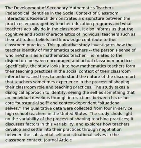 The Development of Secondary Mathematics Teachers' Pedagogical Identities in the Social Context of Classroom Interactions Research demonstrates a disjuncture between the practices encouraged by teacher education programs and what teachers actually do in the classroom. It also informs us that the cognitive and social characteristics of individual teachers such as their attitudes, beliefs and knowledge contribute to their classroom practices. This qualitative study investigates how the teacher identity of mathematics teachers -- the person's sense of who he/she is as a mathematics teacher -- is related to the disjuncture between encouraged and actual classroom practices. Specifically, the study looks into how mathematics teachers form their teaching practices in the social context of their classroom interactions, and tries to understand the nature of the discomfort that teachers sometimes experience in the process of shaping their classroom role and teaching practices. The study takes a dialogical approach to identity, seeing the self as something that an individual develops through interactions between his or her core "substantial self" and context-dependent "situational selves." The qualitative data were collected from four in-service high school teachers in the United States. The study sheds light on the variability of the process of shaping teaching practices; it discusses factors in this variability, and explores how teachers develop and settle into their practices through negotiation between the substantial self and situational selves in the classroom context. Journal Article