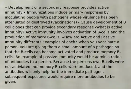 • Development of a secondary response provides active immunity • Immunizations induce primary responses by inoculating people with pathogens whose virulence has been attenuated or destroyed (vaccinations) - Cause development of B cell clones that can provide secondary response -What is active immunity? Active immunity involves activation of B-cells and the production of memory B-cells. --How are Active and Passive Immunity different? Examples of each? When you vaccinate a person, you are giving them a small amount of a pathogen so that the B-cells can become activated and produce memory B-cells. An example of passive immunity would be administration of antibodies to a person. Because the persons own B-cells were not activiated, no memory B-cells were produced, and the antibodies will only help for the immediate pathogen, subsequent exposures would require more antibodies to be given.