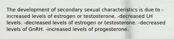 The development of secondary sexual characteristics is due to -increased levels of estrogen or testosterone. -decreased LH levels. -decreased levels of estrogen or testosterone. -decreased levels of GnRH. -increased levels of progesterone.