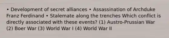 • Development of secret alliances • Assassination of Archduke Franz Ferdinand • Stalemate along the trenches Which conflict is directly associated with these events? (1) Austro-Prussian War (2) Boer War (3) World War I (4) World War II