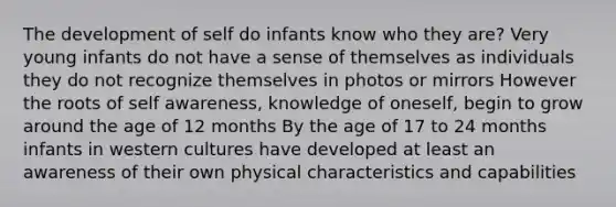 The development of self do infants know who they are? Very young infants do not have a sense of themselves as individuals they do not recognize themselves in photos or mirrors However the roots of self awareness, knowledge of oneself, begin to grow around the age of 12 months By the age of 17 to 24 months infants in western cultures have developed at least an awareness of their own physical characteristics and capabilities